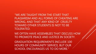 “WE ARE TAUGHT FROM THE START THAT
PLAGIARISM AND ALL FORMS OF CHEATING ARE
WRONG, AND THAT ANY KIND OF CRUELTY
TOWARD OTHER STUDENTS IS NOT TO BE
TOLERATED.
WE OFTEN HAVE ASSEMBLIES THAT DISCUSS HOW
TO PROMOTE PEACE AND JUSTICE IN SOCIETY.
GRADUATION REQUIREMENTS INCLUDE 100
HOURS OF COMMUNITY SERVICE, BUT OUR
SCHOOL ENCOURAGES US TO DO MORE.”
 