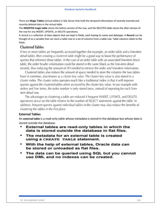 Database Systems Handbook
BY: MUHAMMAD SHARIF 104
There are Magic Tables (virtual tables) in SQL Server that hold the temporal information of recently inserted and
recently deleted data in the virtual table.
The INSERTED magic table stores the before version of the row, and the DELETED table stores the after version of
the row for any INSERT, UPDATE, or DELETE operations.
A record is a collection of data objects that are kept in fields, each having its name and datatype. A Record can be
thought of as a variable that can store a table row or a set of columns from a table row. Table columns relate to the
fields.
External Tables
An external table is a read-only table whose metadata is stored in the database but whose data is
stored outside the database.
 