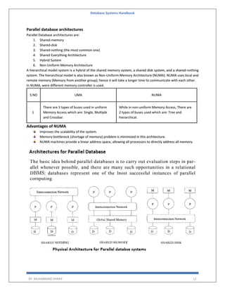 Database Systems Handbook
BY: MUHAMMAD SHARIF 12
Parallel database architectures
Parallel Database architectures are:
1. Shared-memory
2. Shared-disk
3. Shared-nothing (the most common one)
4. Shared Everything Architecture
5. Hybrid System
6. Non-Uniform Memory Architecture
A hierarchical model system is a hybrid of the shared memory system, a shared disk system, and a shared-nothing
system. The hierarchical model is also known as Non-Uniform Memory Architecture (NUMA). NUMA uses local and
remote memory (Memory from another group); hence it will take a longer time to communicate with each other.
In NUMA, were different memory controller is used.
S.NO UMA NUMA
1
There are 3 types of buses used in uniform
Memory Access which are: Single, Multiple
and Crossbar.
While in non-uniform Memory Access, There are
2 types of buses used which are: Tree and
hierarchical.
Advantages of NUMA
Improves the scalability of the system.
Memory bottleneck (shortage of memory) problem is minimized in this architecture.
NUMA machines provide a linear address space, allowing all processors to directly address all memory.
 