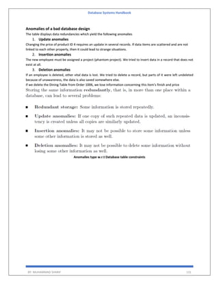 Database Systems Handbook
BY: MUHAMMAD SHARIF 131
Anomalies of a bad database design
The table displays data redundancies which yield the following anomalies
1. Update anomalies
Changing the price of product ID 4 requires an update in several records. If data items are scattered and are not
linked to each other properly, then it could lead to strange situations.
2. Insertion anomalies
The new employee must be assigned a project (phantom project). We tried to insert data in a record that does not
exist at all.
3. Deletion anomalies
If an employee is deleted, other vital data is lost. We tried to delete a record, but parts of it were left undeleted
because of unawareness, the data is also saved somewhere else.
if we delete the Dining Table from Order 1006, we lose information concerning this item's finish and price
Anomalies type w.r.t Database table constraints
 