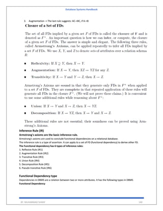 Database Systems Handbook
BY: MUHAMMAD SHARIF 140
3. Augmentation -> The last rule suggests: AC->BC, if A->B
Inference Rule (IR)
Armstrong's axioms are the basic inference rule.
Armstrong's axioms are used to conclude functional dependencies on a relational database.
The inference rule is a type of assertion. It can apply to a set of FD (functional dependency) to derive other FD.
The Functional dependency has 6 types of inference rules:
1. Reflexive Rule (IR1)
2. Augmentation Rule (IR2)
3. Transitive Rule (IR3)
4. Union Rule (IR4)
5. Decomposition Rule (IR5)
6. Pseudo transitive Rule (IR6)
Functional Dependency type
Dependencies in DBMS are a relation between two or more attributes. It has the following types in DBMS
Functional Dependency
 