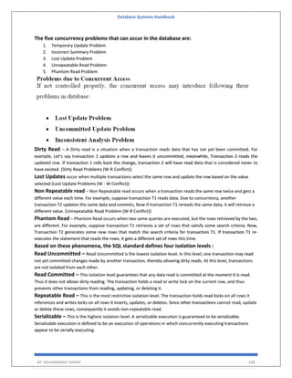 Database Systems Handbook
BY: MUHAMMAD SHARIF 148
The five concurrency problems that can occur in the database are:
1. Temporary Update Problem
2. Incorrect Summary Problem
3. Lost Update Problem
4. Unrepeatable Read Problem
5. Phantom Read Problem
Dirty Read – A Dirty read is a situation when a transaction reads data that has not yet been committed. For
example, Let’s say transaction 1 updates a row and leaves it uncommitted, meanwhile, Transaction 2 reads the
updated row. If transaction 1 rolls back the change, transaction 2 will have read data that is considered never to
have existed. (Dirty Read Problems (W-R Conflict))
Lost Updates occur when multiple transactions select the same row and update the row based on the value
selected (Lost Update Problems (W - W Conflict))
Non Repeatable read – Non Repeatable read occurs when a transaction reads the same row twice and gets a
different value each time. For example, suppose transaction T1 reads data. Due to concurrency, another
transaction T2 updates the same data and commits, Now if transaction T1 rereads the same data, it will retrieve a
different value. (Unrepeatable Read Problem (W-R Conflict))
Phantom Read – Phantom Read occurs when two same queries are executed, but the rows retrieved by the two,
are different. For example, suppose transaction T1 retrieves a set of rows that satisfy some search criteria. Now,
Transaction T2 generates some new rows that match the search criteria for transaction T1. If transaction T1 re-
executes the statement that reads the rows, it gets a different set of rows this time.
Based on these phenomena, the SQL standard defines four isolation levels :
Read Uncommitted – Read Uncommitted is the lowest isolation level. In this level, one transaction may read
not yet committed changes made by another transaction, thereby allowing dirty reads. At this level, transactions
are not isolated from each other.
Read Committed – This isolation level guarantees that any data read is committed at the moment it is read.
Thus it does not allows dirty reading. The transaction holds a read or write lock on the current row, and thus
prevents other transactions from reading, updating, or deleting it.
Repeatable Read – This is the most restrictive isolation level. The transaction holds read locks on all rows it
references and writes locks on all rows it inserts, updates, or deletes. Since other transactions cannot read, update
or delete these rows, consequently it avoids non-repeatable read.
Serializable – This is the highest isolation level. A serializable execution is guaranteed to be serializable.
Serializable execution is defined to be an execution of operations in which concurrently executing transactions
appear to be serially executing.
 