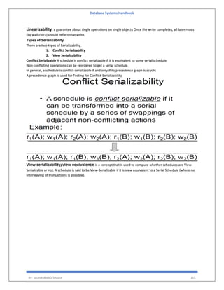 Database Systems Handbook
BY: MUHAMMAD SHARIF 155
Linearizability: a guarantee about single operations on single objects Once the write completes, all later reads
(by wall clock) should reflect that write.
Types of Serializability
There are two types of Serializability.
1. Conflict Serializability
2. View Serializability
Conflict Serializable A schedule is conflict serializable if it is equivalent to some serial schedule
Non-conflicting operations can be reordered to get a serial schedule.
In general, a schedule is conflict-serializable if and only if its precedence graph is acyclic
A precedence graph is used for Testing for Conflict-Serializability
View serializability/view equivalence is a concept that is used to compute whether schedules are View-
Serializable or not. A schedule is said to be View-Serializable if it is view equivalent to a Serial Schedule (where no
interleaving of transactions is possible).
 