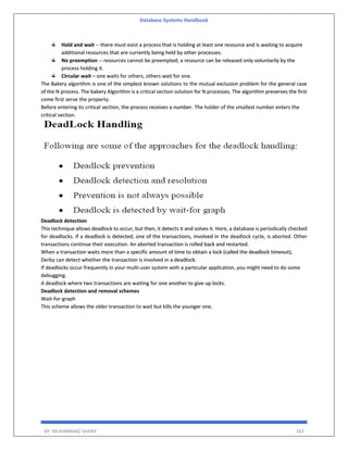 Database Systems Handbook
BY: MUHAMMAD SHARIF 163
Hold and wait -- there must exist a process that is holding at least one resource and is waiting to acquire
additional resources that are currently being held by other processes.
No preemption -- resources cannot be preempted; a resource can be released only voluntarily by the
process holding it.
Circular wait – one waits for others, others wait for one.
The Bakery algorithm is one of the simplest known solutions to the mutual exclusion problem for the general case
of the N process. The bakery Algorithm is a critical section solution for N processes. The algorithm preserves the first
come first serve the property.
Before entering its critical section, the process receives a number. The holder of the smallest number enters the
critical section.
Deadlock detection
This technique allows deadlock to occur, but then, it detects it and solves it. Here, a database is periodically checked
for deadlocks. If a deadlock is detected, one of the transactions, involved in the deadlock cycle, is aborted. Other
transactions continue their execution. An aborted transaction is rolled back and restarted.
When a transaction waits more than a specific amount of time to obtain a lock (called the deadlock timeout),
Derby can detect whether the transaction is involved in a deadlock.
If deadlocks occur frequently in your multi-user system with a particular application, you might need to do some
debugging.
A deadlock where two transactions are waiting for one another to give up locks.
Deadlock detection and removal schemes
Wait-for-graph
This scheme allows the older transaction to wait but kills the younger one.
 