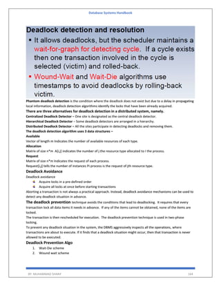Database Systems Handbook
BY: MUHAMMAD SHARIF 164
Phantom deadlock detection is the condition where the deadlock does not exist but due to a delay in propagating
local information, deadlock detection algorithms identify the locks that have been already acquired.
There are three alternatives for deadlock detection in a distributed system, namely.
Centralized Deadlock Detector − One site is designated as the central deadlock detector.
Hierarchical Deadlock Detector − Some deadlock detectors are arranged in a hierarchy.
Distributed Deadlock Detector − All the sites participate in detecting deadlocks and removing them.
The deadlock detection algorithm uses 3 data structures –
Available
Vector of length m Indicates the number of available resources of each type.
Allocation
Matrix of size n*m A[i,j] indicates the number of j the resource type allocated to I the process.
Request
Matrix of size n*m Indicates the request of each process.
Request[i,j] tells the number of instances Pi process is the request of jth resource type.
Deadlock Avoidance
Deadlock avoidance
Acquire locks in a pre-defined order
Acquire all locks at once before starting transactions
Aborting a transaction is not always a practical approach. Instead, deadlock avoidance mechanisms can be used to
detect any deadlock situation in advance.
The deadlock prevention technique avoids the conditions that lead to deadlocking. It requires that every
transaction lock all data items it needs in advance. If any of the items cannot be obtained, none of the items are
locked.
The transaction is then rescheduled for execution. The deadlock prevention technique is used in two-phase
locking.
To prevent any deadlock situation in the system, the DBMS aggressively inspects all the operations, where
transactions are about to execute. If it finds that a deadlock situation might occur, then that transaction is never
allowed to be executed.
Deadlock Prevention Algo
1. Wait-Die scheme
2. Wound wait scheme
 