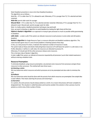 Database Systems Handbook
BY: MUHAMMAD SHARIF 165
Note! Deadlock prevention is more strict than Deadlock Avoidance.
The algorithms are as follows −
Wait-Die − If T1 is older than T2, T1 is allowed to wait. Otherwise, if T1 is younger than T2, T1 is aborted and later
restarted.
Wait-die: permit older waits for younger
Wound-Wait − If T1 is older than T2, T2 is aborted and later restarted. Otherwise, if T1 is younger than T2, T1 is
allowed to wait. Wound-wait: permit younger waits for older.
Note: In a bulky system, deadlock prevention techniques may work well.
Here, we want to develop an algorithm to avoid deadlock by making the right choice all the time
Dijkstra's Banker's Algorithm is an approach to trying to give processes as much as possible while guaranteeing
no deadlock.
safe state -- a state is safe if the system can allocate resources to each process in some order and still avoid a
deadlock.
Banker's Algorithm for Single Resource Type is a resource allocation and deadlock avoidance algorithm. This
name has been given since it is one of most problems in Banking Systems these days.
In this, as a new process P1 enters, it declares the maximum number of resources it needs.
The system looks at those and checks if allocating those resources to P1 will leave the system in a safe state or not.
If after allocation, it will be in a safe state, the resources are allocated to process P1.
Otherwise, P1 should wait till the other processes release some resources.
This is the basic idea of Banker’s Algorithm.
A state is safe if the system can allocate all resources requested by all processes ( up to their stated maximums )
without entering a deadlock state.
Resource Preemption:
To eliminate deadlocks using resource preemption, we preempt some resources from processes and give those
resources to other processes. This method will raise three issues –
(a) Selecting a victim:
We must determine which resources and which processes are to be preempted and also order to minimize the
cost.
(b) Rollback:
We must determine what should be done with the process from which resources are preempted. One simple idea
is total rollback. That means aborting the process and restarting it.
(c) Starvation:
In a system, the same process may be always picked as a victim. As a result, that process will never complete its
designated task. This situation is called Starvation and must be avoided. One solution is that a process must be
picked as a victim only a finite number of times.
 