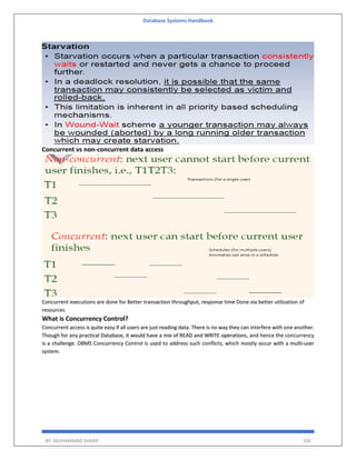 Database Systems Handbook
BY: MUHAMMAD SHARIF 166
Concurrent vs non-concurrent data access
Concurrent executions are done for Better transaction throughput, response time Done via better utilization of
resources
What is Concurrency Control?
Concurrent access is quite easy if all users are just reading data. There is no way they can interfere with one another.
Though for any practical Database, it would have a mix of READ and WRITE operations, and hence the concurrency
is a challenge. DBMS Concurrency Control is used to address such conflicts, which mostly occur with a multi-user
system.
 