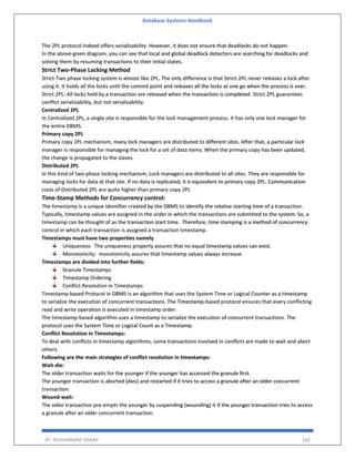 Database Systems Handbook
BY: MUHAMMAD SHARIF 169
The 2PL protocol indeed offers serializability. However, it does not ensure that deadlocks do not happen.
In the above-given diagram, you can see that local and global deadlock detectors are searching for deadlocks and
solving them by resuming transactions to their initial states.
Strict Two-Phase Locking Method
Strict-Two phase locking system is almost like 2PL. The only difference is that Strict-2PL never releases a lock after
using it. It holds all the locks until the commit point and releases all the locks at one go when the process is over.
Strict 2PL: All locks held by a transaction are released when the transaction is completed. Strict 2PL guarantees
conflict serializability, but not serializability.
Centralized 2PL
In Centralized 2PL, a single site is responsible for the lock management process. It has only one lock manager for
the entire DBMS.
Primary copy 2PL
Primary copy 2PL mechanism, many lock managers are distributed to different sites. After that, a particular lock
manager is responsible for managing the lock for a set of data items. When the primary copy has been updated,
the change is propagated to the slaves.
Distributed 2PL
In this kind of two-phase locking mechanism, Lock managers are distributed to all sites. They are responsible for
managing locks for data at that site. If no data is replicated, it is equivalent to primary copy 2PL. Communication
costs of Distributed 2PL are quite higher than primary copy 2PL
Time-Stamp Methods for Concurrency control:
The timestamp is a unique identifier created by the DBMS to identify the relative starting time of a transaction.
Typically, timestamp values are assigned in the order in which the transactions are submitted to the system. So, a
timestamp can be thought of as the transaction start time. Therefore, time stamping is a method of concurrency
control in which each transaction is assigned a transaction timestamp.
Timestamps must have two properties namely
Uniqueness: The uniqueness property assures that no equal timestamp values can exist.
Monotonicity: monotonicity assures that timestamp values always increase.
Timestamps are divided into further fields:
Granule Timestamps
Timestamp Ordering
Conflict Resolution in Timestamps
Timestamp-based Protocol in DBMS is an algorithm that uses the System Time or Logical Counter as a timestamp
to serialize the execution of concurrent transactions. The Timestamp-based protocol ensures that every conflicting
read and write operation is executed in timestamp order.
The timestamp-based algorithm uses a timestamp to serialize the execution of concurrent transactions. The
protocol uses the System Time or Logical Count as a Timestamp.
Conflict Resolution in Timestamps:
To deal with conflicts in timestamp algorithms, some transactions involved in conflicts are made to wait and abort
others.
Following are the main strategies of conflict resolution in timestamps:
Wait-die:
The older transaction waits for the younger if the younger has accessed the granule first.
The younger transaction is aborted (dies) and restarted if it tries to access a granule after an older concurrent
transaction.
Wound-wait:
The older transaction pre-empts the younger by suspending (wounding) it if the younger transaction tries to access
a granule after an older concurrent transaction.
 