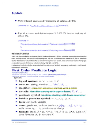 Database Systems Handbook
BY: MUHAMMAD SHARIF 192
Relational Calculus
There is an alternate way of formulating queries known as Relational Calculus. Relational calculus is a non-procedural
query language. In the non-procedural query language, the user is concerned with the details of how to obtain the
results. The relational calculus tells what to do but never explains how to do it. Most commercial relational languages
are based on aspects of relational calculus including SQL-QBE and QUEL.
It is based on Predicate calculus, a name derived from a branch of symbolic language. A predicate is a truth-valued
function with arguments.
 