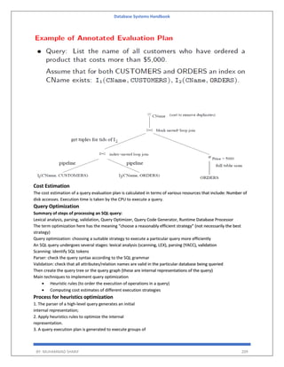 Database Systems Handbook
BY: MUHAMMAD SHARIF 209
Cost Estimation
The cost estimation of a query evaluation plan is calculated in terms of various resources that include: Number of
disk accesses. Execution time is taken by the CPU to execute a query.
Query Optimization
Summary of steps of processing an SQL query:
Lexical analysis, parsing, validation, Query Optimizer, Query Code Generator, Runtime Database Processor
The term optimization here has the meaning “choose a reasonably efficient strategy” (not necessarily the best
strategy)
Query optimization: choosing a suitable strategy to execute a particular query more efficiently
An SQL query undergoes several stages: lexical analysis (scanning, LEX), parsing (YACC), validation
Scanning: identify SQL tokens
Parser: check the query syntax according to the SQL grammar
Validation: check that all attributes/relation names are valid in the particular database being queried
Then create the query tree or the query graph (these are internal representations of the query)
Main techniques to implement query optimization
 Heuristic rules (to order the execution of operations in a query)
 Computing cost estimates of different execution strategies
Process for heuristics optimization
1. The parser of a high-level query generates an initial
internal representation;
2. Apply heuristics rules to optimize the internal
representation.
3. A query execution plan is generated to execute groups of
 
