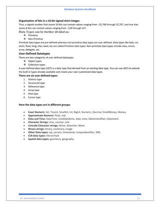 Database Systems Handbook
BY: MUHAMMAD SHARIF 22
Organization of bits in a 16-bit signed short integer.
Thus, a signed number that stores 16 bits can contain values ranging from –32,768 through 32,767, and one that
stores 8 bits can contain values ranging from –128 through 127.
Data Types can be further divided as:
 Primitive
 Non-Primitive
Primitive data types are pre-defined whereas non-primitive data types are user-defined. Data types like byte, int,
short, float, long, char, bool, etc are called Primitive data types. Non-primitive data types include class, enum,
array, delegate, etc.
User-Defined Datatypes
There are two categories of user-defined datatypes:
 Object types
 Collection types
A user-defined data type (UDT) is a data type that derived from an existing data type. You can use UDTs to extend
the built-in types already available and create your own customized data types.
There are six user-defined types:
1. Distinct type
2. Structured type
3. Reference type
4. Array type
5. Row type
6. Cursor type
Here the data types are in different groups:
 Exact Numeric: bit, Tinyint, Smallint, Int, Bigint, Numeric, Decimal, SmallMoney, Money.
 Approximate Numeric: float, real
 Data and Time: DateTime, Smalldatatime, date, time, Datetimeoffset, Datetime2
 Character Strings: char, varchar, text
 Unicode Character strings: Nchar, Nvarchar, Ntext
 Binary strings: binary, Varbinary, image
 Other Data types: sql_variant, timestamp, Uniqueidentifier, XML
 CLR data types: hierarchyid
 Spatial data types: geometry, geography
 