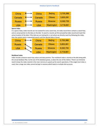 Database Systems Handbook
BY: MUHAMMAD SHARIF 220
Sparse Index
In a sparse index, index records are not created for every search key. An index record here contains a search key
and an actual pointer to the data on the disk. To search a record, we first proceed by index record and reach the
actual location of the data. If the data we are looking for is not where we directly reach by following the index,
then the system starts a sequential search until the desired data is found.
Multilevel Index
Index records comprise search-key values and data pointers. The multilevel index is stored on the disk along with
the actual database files. As the size of the database grows, so does the size of the indices. There is an immense
need to keep the index records in the main memory to speed up the search operations. If the single-level index is
used, then a large size index cannot be kept in memory which leads to multiple disk accesses.
 