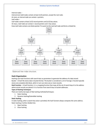 Database Systems Handbook
BY: MUHAMMAD SHARIF 222
Internal nodes −
Internal (non-leaf) nodes contain at least ⌈n/2⌉ pointers, except the root node.
At most, an internal node can contain n pointers.
Leaf nodes −
Leaf nodes contain at least ⌈n/2⌉ record pointers and ⌈n/2⌉ key values.
At most, a leaf node can contain n record pointers and n key values.
Every leaf node contains one block pointer P to point to the next leaf node and forms a linked list.
Hash Organization
Hashing uses hash functions with search keys as parameters to generate the address of a data record.
Bucket − A hash file stores data in bucket format. The bucket is considered a unit of storage. A bucket typically
stores one complete disk block, which in turn can store one or more records.
Hash Function − A hash function, h, is a mapping function that maps all the set of search keys K to the address
where actual records are placed. It is a function from search keys to bucket addresses.
Types of Hashing Techniques
There are mainly two types of SQL hashing methods/techniques:
1 Static Hashing
2 Dynamic Hashing/Extendible hashing
Static Hashing
In static hashing, when a search-key value is provided, the hash function always computes the same address.
Static hashing is further divided into:
1. Open hashing
2. Close hashing.
 