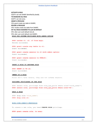 Database Systems Handbook
BY: MUHAMMAD SHARIF 231
ACTIVATE A ROLE
SCOTT> set role SHARIF identified by devdb;
TO DISABLING ALL ROLE
SCOTT> set role none;
GRANT A PRIVILEGE
SYS> grant create any table to SHARIF;
REVOKE A PRIVILEGE
SYS> revoke create any table from SHARIF;
SET ALL ROLES ASSIGNED TO scott AS DEFAULT
SYS> alter user scott default role all;
SYS> alter user scott default role SHARIF;
 