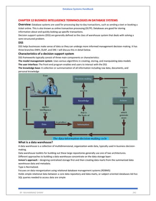 Database Systems Handbook
BY: MUHAMMAD SHARIF 241
CHAPTER 12 BUSINESS INTELLIGENCE TERMINOLOGIES IN DATABASE SYSTEMS
Overview: Database systems are used for processing day-to-day transactions, such as sending a text or booking a
ticket online. This is also known as online transaction processing (OLTP). Databases are good for storing
information about and quickly looking up specific transactions.
Decision support systems (DSS) are generally defined as the class of warehouse system that deals with solving a
semi-structured problem.
DSS
DSS helps businesses make sense of data so they can undergo more informed management decision-making. It has
three branches DWH, OLAP, and DM. I will discuss this in detail below.
Characteristics of a decision support system
DSS frameworks typically consist of three main components or characteristics:
The model management system: Uses various algorithms in creating, storing, and manipulating data models
The user interface: The front-end program enables end users to interact with the DSS
The knowledge base: A collection or summarization of all information including raw data, documents, and
personal knowledge
What is a data warehouse?
A data warehouse is a collection of multidimensional, organization-wide data, typically used in business decision-
making.
Data warehouse toolkits for building out these large repositories generally use one of two architectures.
Different approaches to building a data warehouse concentrate on the data storage layer:
Inmon’s approach – designing centralized storage first and then creating data marts from the summarized data
warehouse data and metadata.
Type is Normalized.
Focuses on data reorganization using relational database management systems (RDBMS)
Holds simple relational data between a core data repository and data marts, or subject-oriented databases Ad-hoc
SQL queries needed to access data are simple
 