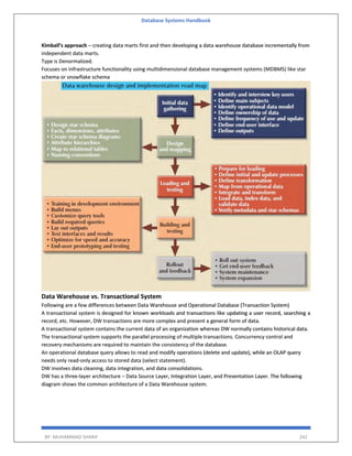 Database Systems Handbook
BY: MUHAMMAD SHARIF 242
Kimball’s approach – creating data marts first and then developing a data warehouse database incrementally from
independent data marts.
Type is Denormalized.
Focuses on infrastructure functionality using multidimensional database management systems (MDBMS) like star
schema or snowflake schema
Data Warehouse vs. Transactional System
Following are a few differences between Data Warehouse and Operational Database (Transaction System)
A transactional system is designed for known workloads and transactions like updating a user record, searching a
record, etc. However, DW transactions are more complex and present a general form of data.
A transactional system contains the current data of an organization whereas DW normally contains historical data.
The transactional system supports the parallel processing of multiple transactions. Concurrency control and
recovery mechanisms are required to maintain the consistency of the database.
An operational database query allows to read and modify operations (delete and update), while an OLAP query
needs only read-only access to stored data (select statement).
DW involves data cleaning, data integration, and data consolidations.
DW has a three-layer architecture − Data Source Layer, Integration Layer, and Presentation Layer. The following
diagram shows the common architecture of a Data Warehouse system.
 