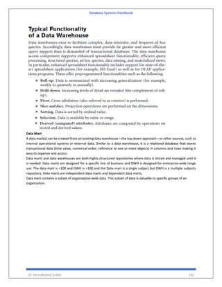 Database Systems Handbook
BY: MUHAMMAD SHARIF 246
Data Mart
A data mart(s) can be created from an existing data warehouse—the top-down approach—or other sources, such as
internal operational systems or external data. Similar to a data warehouse, it is a relational database that stores
transactional data (time value, numerical order, reference to one or more objects) in columns and rows making it
easy to organize and access.
Data marts and data warehouses are both highly structured repositories where data is stored and managed until it
is needed. Data marts are designed for a specific line of business and DWH is designed for enterprise-wide range
use. The data mart is >100 and DWH is >100 and the Data mart is a single subject but DWH is a multiple subjects
repository. Data marts are independent data marts and dependent data marts.
Data mart contains a subset of organization-wide data. This subset of data is valuable to specific groups of an
organization.
 
