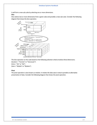 Database Systems Handbook
BY: MUHAMMAD SHARIF 257
It will form a new sub-cube by selecting one or more dimensions.
Dice
Dice selects two or more dimensions from a given cube and provides a new sub-cube. Consider the following
diagram that shows the dice operation.
The dice operation on the cube based on the following selection criteria involves three dimensions.
(location = "Toronto" or "Vancouver")
(time = "Q1" or "Q2")
(item =" Mobile" or "Modem")
Pivot
The pivot operation is also known as rotation. It rotates the data axes in view to provide an alternative
presentation of data. Consider the following diagram that shows the pivot operation.
 