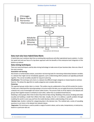 Database Systems Handbook
BY: MUHAMMAD SHARIF 258
Data mart also have Hybrid Data Marts
A hybrid data mart combines data from an existing data warehouse and other operational source systems. It unites
the speed and end-user focus of a top-down approach with the benefits of the enterprise-level integration of the
bottom-up method.
Data mining techniques
There are many techniques used by data mining technology to make sense of your business data. Here are a few of
the most common:
Association rule learning:
Also known as market basket analysis, association rule learning looks for interesting relationships between variables
in a dataset that might not be immediately apparent, such as determining which products are typically purchased
together. This can be incredibly valuable for long-term planning.
Classification: This technique sorts items in a dataset into different target categories or classes based on common
features. This allows the algorithm to neatly categorize even complex data cases.
Clustering:
This approach groups similar data in a cluster. The outliers may be undetected or they will fall outside the clusters.
To help users understand the natural groupings or structure within the data, you can apply the process of partitioning
a dataset into a set of meaningful sub-classes called clusters. This process looks at all the objects in the dataset and
groups them together based on similarity to each other, rather than on predetermined features.
Modeling is what people often think of when they think of data mining. Modeling is the process of taking some data
(usually) and building a model that reflects that data. Usually, the aim is to address a specific problem through
modeling the world in some way and from the model develop a better understanding of the world.
Decision tree: Another method for categorizing data is the decision tree. This method asks a series of cascading
questions to sort items in the dataset into relevant classes.
Regression: This technique is used to predict a range of numeric values, such as sales, temperatures, or stock prices,
based on a particular data set.
 
