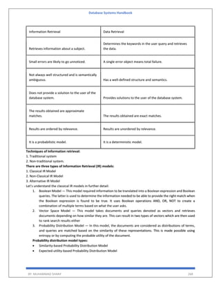 Database Systems Handbook
BY: MUHAMMAD SHARIF 268
Information Retrieval Data Retrieval
Retrieves information about a subject.
Determines the keywords in the user query and retrieves
the data.
Small errors are likely to go unnoticed. A single error object means total failure.
Not always well structured and is semantically
ambiguous. Has a well-defined structure and semantics.
Does not provide a solution to the user of the
database system. Provides solutions to the user of the database system.
The results obtained are approximate
matches. The results obtained are exact matches.
Results are ordered by relevance. Results are unordered by relevance.
It is a probabilistic model. It is a deterministic model.
Techniques of Information retrieval:
1. Traditional system
2. Non-traditional system.
There are three types of Information Retrieval (IR) models:
1. Classical IR Model
2. Non-Classical IR Model
3. Alternative IR Model
Let’s understand the classical IR models in further detail:
1. Boolean Model — This model required information to be translated into a Boolean expression and Boolean
queries. The latter is used to determine the information needed to be able to provide the right match when
the Boolean expression is found to be true. It uses Boolean operations AND, OR, NOT to create a
combination of multiple terms based on what the user asks.
2. Vector Space Model — This model takes documents and queries denoted as vectors and retrieves
documents depending on how similar they are. This can result in two types of vectors which are then used
to rank search results either
3. Probability Distribution Model — In this model, the documents are considered as distributions of terms,
and queries are matched based on the similarity of these representations. This is made possible using
entropy or by computing the probable utility of the document.
Probability distribution model types:
 Similarity-based Probability Distribution Model
 Expected-utility-based Probability Distribution Model
 