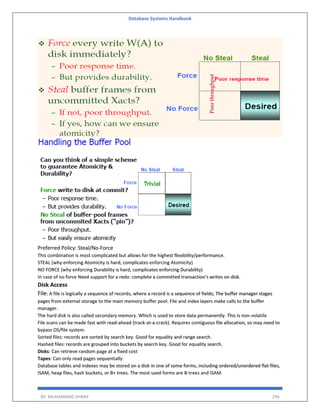 Database Systems Handbook
BY: MUHAMMAD SHARIF 296
Preferred Policy: Steal/No-Force
This combination is most complicated but allows for the highest flexibility/performance.
STEAL (why enforcing Atomicity is hard, complicates enforcing Atomicity)
NO FORCE (why enforcing Durability is hard, complicates enforcing Durability)
In case of no force Need support for a redo: complete a committed transaction’s writes on disk.
Disk Access
File: A file is logically a sequence of records, where a record is a sequence of fields; The buffer manager stages
pages from external storage to the main memory buffer pool. File and index layers make calls to the buffer
manager.
The hard disk is also called secondary memory. Which is used to store data permanently. This is non-volatile
File scans can be made fast with read-ahead (track-at-a-crack). Requires contiguous file allocation, so may need to
bypass OS/file system.
Sorted files: records are sorted by search key. Good for equality and range search.
Hashed files: records are grouped into buckets by search key. Good for equality search.
Disks: Can retrieve random page at a fixed cost
Tapes: Can only read pages sequentially
Database tables and indexes may be stored on a disk in one of some forms, including ordered/unordered flat files,
ISAM, heap files, hash buckets, or B+ trees. The most used forms are B-trees and ISAM.
 