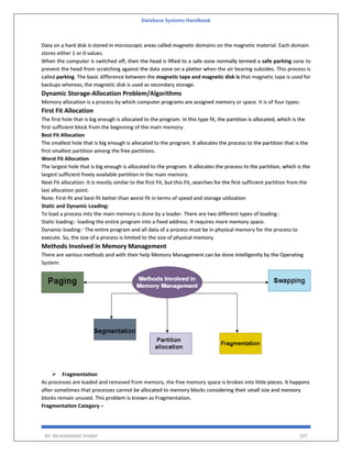 Database Systems Handbook
BY: MUHAMMAD SHARIF 297
Data on a hard disk is stored in microscopic areas called magnetic domains on the magnetic material. Each domain
stores either 1 or 0 values.
When the computer is switched off, then the head is lifted to a safe zone normally termed a safe parking zone to
prevent the head from scratching against the data zone on a platter when the air bearing subsides. This process is
called parking. The basic difference between the magnetic tape and magnetic disk is that magnetic tape is used for
backups whereas, the magnetic disk is used as secondary storage.
Dynamic Storage-Allocation Problem/Algorithms
Memory allocation is a process by which computer programs are assigned memory or space. It is of four types:
First Fit Allocation
The first hole that is big enough is allocated to the program. In this type fit, the partition is allocated, which is the
first sufficient block from the beginning of the main memory.
Best Fit Allocation
The smallest hole that is big enough is allocated to the program. It allocates the process to the partition that is the
first smallest partition among the free partitions.
Worst Fit Allocation
The largest hole that is big enough is allocated to the program. It allocates the process to the partition, which is the
largest sufficient freely available partition in the main memory.
Next Fit allocation: It is mostly similar to the first Fit, but this Fit, searches for the first sufficient partition from the
last allocation point.
Note: First-fit and best-fit better than worst-fit in terms of speed and storage utilization
Static and Dynamic Loading:
To load a process into the main memory is done by a loader. There are two different types of loading :
Static loading:- loading the entire program into a fixed address. It requires more memory space.
Dynamic loading:- The entire program and all data of a process must be in physical memory for the process to
execute. So, the size of a process is limited to the size of physical memory.
Methods Involved in Memory Management
There are various methods and with their help Memory Management can be done intelligently by the Operating
System:
 Fragmentation
As processes are loaded and removed from memory, the free memory space is broken into little pieces. It happens
after sometimes that processes cannot be allocated to memory blocks considering their small size and memory
blocks remain unused. This problem is known as Fragmentation.
Fragmentation Category −
 