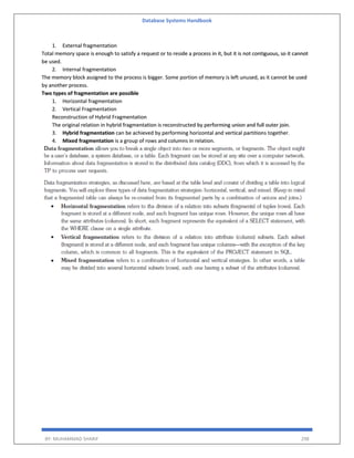 Database Systems Handbook
BY: MUHAMMAD SHARIF 298
1. External fragmentation
Total memory space is enough to satisfy a request or to reside a process in it, but it is not contiguous, so it cannot
be used.
2. Internal fragmentation
The memory block assigned to the process is bigger. Some portion of memory is left unused, as it cannot be used
by another process.
Two types of fragmentation are possible
1. Horizontal fragmentation
2. Vertical Fragmentation
Reconstruction of Hybrid Fragmentation
The original relation in hybrid fragmentation is reconstructed by performing union and full outer join.
3. Hybrid fragmentation can be achieved by performing horizontal and vertical partitions together.
4. Mixed fragmentation is a group of rows and columns in relation.
 