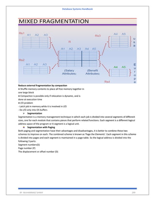 Database Systems Handbook
BY: MUHAMMAD SHARIF 299
Reduce external fragmentation by compaction
● Shuffle memory contents to place all free memory together in
one large block
● Compaction is possible only if relocation is dynamic, and is
done at execution time
● I/O problem
- Latch job in memory while it is involved in I/O
- Do I/O only into OS buffers
 Segmentation
Segmentation is a memory management technique in which each job is divided into several segments of different
sizes, one for each module that contains pieces that perform related functions. Each segment is a different logical
address space of the program or A segment is a logical unit.
Segmentation with Paging
Both paging and segmentation have their advantages and disadvantages, it is better to combine these two
schemes to improve on each. The combined scheme is known as 'Page the Elements'. Each segment in this scheme
is divided into pages and each segment is maintained in a page table. So the logical address is divided into the
following 3 parts:
Segment numbers(S)
Page number (P)
The displacement or offset number (D)
 