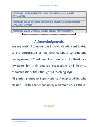 Database Systems Handbook
BY: MUHAMMAD SHARIF 3
CHAPTER 17 PREREQUISITES OF STORAGE MANAGEMENT AND ORACLE
INSTALLATION
CHAPTER 18 ORACLE DATABASE APPLICATIONS DEVELOPMENT USING ORACLE
APPLICATION EXPRESS
CHAPTER 19 ORACLE WEBLOGIC SERVERS AND ITS CONFIGURATIONS
=============================================
Acknowledgments
We are grateful to numerous individuals who contributed
to the preparation of relational database systems and
management, 2nd
edition. First, we wish to thank our
reviewers for their detailed suggestions and insights,
characteristic of their thoughtful teaching style.
All glories praises and gratitude to Almighty Allah, who
blessed us with a super and unequaled Professor as ‘Brain’.
 