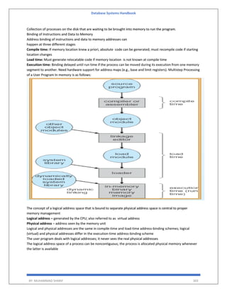 Database Systems Handbook
BY: MUHAMMAD SHARIF 303
Collection of processes on the disk that are waiting to be brought into memory to run the program.
Binding of Instructions and Data to Memory
Address binding of instructions and data to memory addresses can
happen at three different stages
Compile time: If memory location knew a priori, absolute code can be generated; must recompile code if starting
location changes
Load time: Must generate relocatable code if memory location is not known at compile time
Execution time: Binding delayed until run time if the process can be moved during its execution from one memory
segment to another. Need hardware support for address maps (e.g., base and limit registers). Multistep Processing
of a User Program In memory is as follows:
The concept of a logical address space that is bound to separate physical address space is central to proper
memory management
Logical address – generated by the CPU; also referred to as virtual address
Physical address – address seen by the memory unit
Logical and physical addresses are the same in compile-time and load-time address-binding schemes; logical
(virtual) and physical addresses differ in the execution-time address-binding scheme
The user program deals with logical addresses; it never sees the real physical addresses
The logical address space of a process can be noncontiguous; the process is allocated physical memory whenever
the latter is available
 