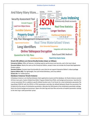 Database Systems Handbook
BY: MUHAMMAD SHARIF 306
Oracle DB editions are hierarchically broken down as follows:
Enterprise Edition: Offers all features, including superior performance and security, and is the most robust
Personal Edition: Nearly the same as the Enterprise Edition, except it does not include the Oracle Real Application
Clusters option
Standard Edition: Contains base functionality for users that do not require Enterprise Edition’s robust package
Express Edition (XE): The lightweight, free and limited Windows, and Linux edition
Oracle Lite: For mobile devices
Database Instance/ Oracle Instance
A Database Instance is an interface between client applications (users) and the database. An Oracle instance consists
of three main parts: System Global Area (SGA), Program Global Area (PGA), and background processes. Searches for
a server parameter file in a platform-specific default location and, if not found, for a text initialization parameter file
(specifying STARTUP with the SPFILE or PFILE parameters overrides the default behavior) Reads the parameter file
to determine the values of initialization parameters. Allocates the SGA based on the initialization parameter settings.
Starts the Oracle background processes. Opens the alert log and trace files and writes all explicit parameter settings
to the alert log in valid parameter syntax
 