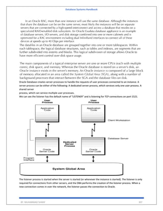 Database Systems Handbook
BY: MUHAMMAD SHARIF 307
Oracle Database creates server processes to handle the requests of user processes connected to an instance. A
server process can be either of the following: A dedicated server process, which services only one user process. A
shared server
process, which can service multiple user processes.
We can see the listener has the default name of "LISTENER" and is listening for TCP connections on port 1521.
The listener process is started when the server is started (or whenever the instance is started). The listener is only
required for connections from other servers, and the DBA performs the creation of the listener process. When a
new connection comes in over the network, the listener passes the connection to Oracle.
 