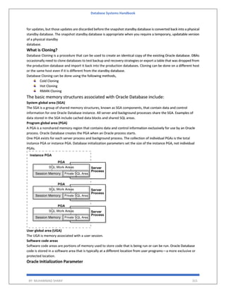 Database Systems Handbook
BY: MUHAMMAD SHARIF 315
for updates, but those updates are discarded before the snapshot standby database is converted back into a physical
standby database. The snapshot standby database is appropriate when you require a temporary, updatable version
of a physical standby
database.
What is Cloning?
Database Cloning is a procedure that can be used to create an identical copy of the existing Oracle database. DBAs
occasionally need to clone databases to test backup and recovery strategies or export a table that was dropped from
the production database and import it back into the production databases. Cloning can be done on a different host
or the same host even if it is different from the standby database.
Database Cloning can be done using the following methods,
Cold Cloning
Hot Cloning
RMAN Cloning
The basic memory structures associated with Oracle Database include:
System global area (SGA)
The SGA is a group of shared memory structures, known as SGA components, that contain data and control
information for one Oracle Database instance. All server and background processes share the SGA. Examples of
data stored in the SGA include cached data blocks and shared SQL areas.
Program global area (PGA)
A PGA is a nonshared memory region that contains data and control information exclusively for use by an Oracle
process. Oracle Database creates the PGA when an Oracle process starts.
One PGA exists for each server process and background process. The collection of individual PGAs is the total
instance PGA or instance PGA. Database initialization parameters set the size of the instance PGA, not individual
PGAs.
User global area (UGA)
The UGA is memory associated with a user session.
Software code areas
Software code areas are portions of memory used to store code that is being run or can be run. Oracle Database
code is stored in a software area that is typically at a different location from user programs—a more exclusive or
protected location.
Oracle Initialization Parameter
 