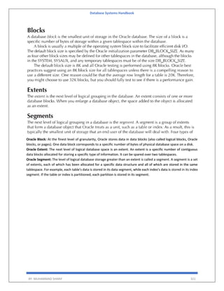 Database Systems Handbook
BY: MUHAMMAD SHARIF 321
Oracle Block: At the finest level of granularity, Oracle stores data in data blocks (also called logical blocks, Oracle
blocks, or pages). One data block corresponds to a specific number of bytes of physical database space on a disk.
Oracle Extent: The next level of logical database space is an extent. An extent is a specific number of contiguous
data blocks allocated for storing a specific type of information. It can be spared over two tablespaces.
Oracle Segment: The level of logical database storage greater than an extent is called a segment. A segment is a set
of extents, each of which has been allocated for a specific data structure and all of which are stored in the same
tablespace. For example, each table's data is stored in its data segment, while each index's data is stored in its index
segment. If the table or index is partitioned, each partition is stored in its segment.
 