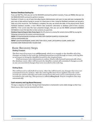Database Systems Handbook
BY: MUHAMMAD SHARIF 336
Restore Database backup by:
If you use SQL*Plus, then you can run the RECOVER command to perform recovery. If you use RMAN, then you run
the RMAN RECOVER command to perform recovery.
Flashback in Oracle is a set of tools that allow System Administrators and users to view and even manipulate the
past state of data without having to recover to a fixed point in time. Using the flashback command, we can pull a
table out of the recycle bin. The Flashback is complete; this way, we restore the table. At the physical level, Oracle
Flashback Database provides a more efficient data protection alternative to database point-in-time recovery
(DBPITR). If the current data files have unwanted changes, then you can use the RMAN command FLASHBACK
DATABASE to revert the data files to their contents at a past time.
Database Exports/Imports Data Pump Export the HR schema to a dump file named schema.DMP by issuing the
following command at the system command prompt:
EXPDP SYSTEM/PASSWORD SCHEMAS=HR DIRECTORY=DMPDIR DUMPFILE=SCHEMA.DMP
LOGFILE=EXPSCHEMA.LOG
IMPDP USER/PASSWORD@DB_NAME DIRECTORY=DATA_PUMP_DIR DUMPFILE=DUMP_NAME.DMP
SCHEMAS=EMR FROMUSER=MIS TOUSER=EMR
Cash recovery and Log-Based Recovery
The log is a sequence of records. The log of each transaction is maintained in some stable storage so that if any
failure occurs, then it can be recovered from there.
 