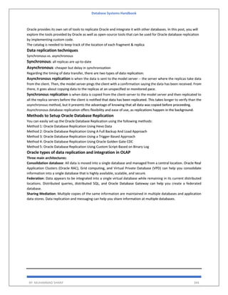 Database Systems Handbook
BY: MUHAMMAD SHARIF 344
Oracle provides its own set of tools to replicate Oracle and integrate it with other databases. In this post, you will
explore the tools provided by Oracle as well as open-source tools that can be used for Oracle database replication
by implementing custom code.
The catalog is needed to keep track of the location of each fragment & replica
Data replication techniques
Synchronous vs. asynchronous
Synchronous: all replicas are up-to-date
Asynchronous: cheaper but delay in synchronization
Regarding the timing of data transfer, there are two types of data replication:
Asynchronous replication is when the data is sent to the model server -- the server where the replicas take data
from the client. Then, the model server pings the client with a confirmation saying the data has been received. From
there, it goes about copying data to the replicas at an unspecified or monitored pace.
Synchronous replication is when data is copied from the client-server to the model server and then replicated to
all the replica servers before the client is notified that data has been replicated. This takes longer to verify than the
asynchronous method, but it presents the advantage of knowing that all data was copied before proceeding.
Asynchronous database replication offers flexibility and ease of use, as replications happen in the background.
Methods to Setup Oracle Database Replication
You can easily set up the Oracle Database Replication using the following methods:
Method 1: Oracle Database Replication Using Hevo Data
Method 2: Oracle Database Replication Using A Full Backup And Load Approach
Method 3: Oracle Database Replication Using a Trigger-Based Approach
Method 4: Oracle Database Replication Using Oracle Golden Gate CDC
Method 5: Oracle Database Replication Using Custom Script-Based on Binary Log
Oracle types of data replication and integration in OLAP
Three main architectures:
Consolidation database: All data is moved into a single database and managed from a central location. Oracle Real
Application Clusters (Oracle RAC), Grid computing, and Virtual Private Database (VPD) can help you consolidate
information into a single database that is highly available, scalable, and secure.
Federation: Data appears to be integrated into a single virtual database while remaining in its current distributed
locations. Distributed queries, distributed SQL, and Oracle Database Gateway can help you create a federated
database.
Sharing Mediation: Multiple copies of the same information are maintained in multiple databases and application
data stores. Data replication and messaging can help you share information at multiple databases.
 