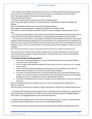 Database Systems Handbook
BY: MUHAMMAD SHARIF 350
3. The Configure Security Updates window appears. Enter your email address and My Oracle Support password to
receive security issue notifications via email. If you do not wish to receive notifications via email, deselect.
Select "Skip software updates" if do not want to apply any updates.
Accept the default and click Next.
4. The Select Installation Option window appears with the following options:
Select "Create and configure a database" to install the database, create database instance and configure the
database.
Select "Install database software only" to only install the database software.
Select "Upgrade an existing database" to upgrade the database that is already installed.
In this OBE, we create and configure the database. Select the Create and configure a database option and click
Next.
5. The System Class window appears. Select Desktop Class or Server Class depending on the type of system you are
using. In this OBE, we will perform the installation on a desktop/laptop. Select Desktop class and click Next.
6. The Oracle Home User Selection window appears. Starting with Oracle Database 12c Release 1 (12.1), Oracle
Database on Microsoft Windows supports the use of an Oracle Home User, specified at the time of installation. This
Oracle Home User is used to run the Windows services for a Oracle Home, and is similar to the Oracle User on Oracle
Database on Linux. This user is associated with an Oracle Home and cannot be changed to a different user post
installation.
Note: Different Oracle homes on a system can share the same Oracle Home User or use different Oracle Home Users.
The Oracle Home User is different from an Oracle Installation User. The Oracle Installation User is the user who
requires administrative privileges to install Oracle products. The Oracle Home User is used to run the Windows
services for the Oracle Home.
The window provides the following options:
1. If you select "Use Existing Windows User", the user credentials provided must be a standard Windows
user account (not an administrator).
2. If this is a single instance database installation, the user can be a local user, a domain user, or a managed
services account.
3. If this is an Oracle RAC database installation, the existing user must be a Windows domain user. The
Oracle installer will display an error if this user has administrator privileges.
4. If you select "Create New Windows User", the Oracle installer will create a new standard Windows user
account. This user will be assigned as the Oracle Home User. Please note that this user will not have login
privileges. This option is not available for an Oracle RAC Database installation.
5. If you select "Use Windows Built-in Account", the system uses the Windows Built-in account as the Oracle
Home User.
Select the Create New Windows User option. Enter the user name as OracleHomeUser1 and password as
Welcome1. Click Next.
Note: Remember the Windows User password. It will be required later to administer or manage database services.
7. The Typical Install Configuration window appears. Click on a text field and then the balloon icon ( )to know more
about the field. Note that by default, the installer creates a container database along with a pluggable database
called "pdborcl". The pluggable database contains the sample HR schema.
8. Change the Global database name to orcl. Enter the “Administrative password” as Oracle_1. This password will
be used later to log into administrator accounts such as SYS and SYSTEM. Click Next.
9. The prerequisite checks are performed and a Summary window appears. Review the settings and click Install.
 
