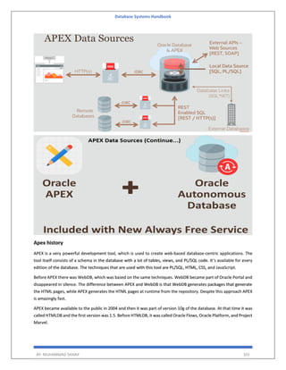 Database Systems Handbook
BY: MUHAMMAD SHARIF 355
Apex history
APEX is a very powerful development tool, which is used to create web-based database-centric applications. The
tool itself consists of a schema in the database with a lot of tables, views, and PL/SQL code. It’s available for every
edition of the database. The techniques that are used with this tool are PL/SQL, HTML, CSS, and JavaScript.
Before APEX there was WebDB, which was based on the same techniques. WebDB became part of Oracle Portal and
disappeared in silence. The difference between APEX and WebDB is that WebDB generates packages that generate
the HTML pages, while APEX generates the HTML pages at runtime from the repository. Despite this approach APEX
is amazingly fast.
APEX became available to the public in 2004 and then it was part of version 10g of the database. At that time it was
called HTMLDB and the first version was 1.5. Before HTMLDB, it was called Oracle Flows, Oracle Platform, and Project
Marvel.
 