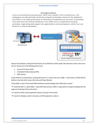 Database Systems Handbook
BY: MUHAMMAD SHARIF 358
Oracle Database architecture.
Because the database is doing all the hard work, the architecture is fairly simple. We only have to add a web server.
We can choose one of the following web servers:
 Oracle HTTP Server (OHS)
 Embedded PL/SQL Gateway (EPG)
 APEX Listener
Oracle APEX has a strong history, starting with version 1.5, which came out in 2004 – it was known as HTML DB then
(before it also had other names, like Flows and Project Marvel).
Oracle APEX is a part of the Oracle RAD architecture and technology stack. What does it mean?
“R” stands for REST, or rather ORDS – Oracle REST Data Services. ORDS is responsible for asking the database for the
page and rendering it back to the client;
“A” stands for APEX, Oracle Application Express, the topic of this article;
“D” stands for Database, which is the place an APEX application resides in.
 
