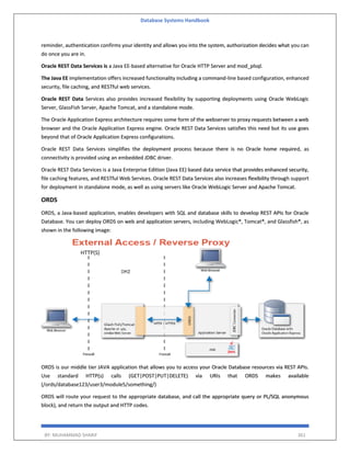 Database Systems Handbook
BY: MUHAMMAD SHARIF 361
reminder, authentication confirms your identity and allows you into the system, authorization decides what you can
do once you are in.
Oracle REST Data Services is a Java EE-based alternative for Oracle HTTP Server and mod_plsql.
The Java EE implementation offers increased functionality including a command-line based configuration, enhanced
security, file caching, and RESTful web services.
Oracle REST Data Services also provides increased flexibility by supporting deployments using Oracle WebLogic
Server, GlassFish Server, Apache Tomcat, and a standalone mode.
The Oracle Application Express architecture requires some form of the webserver to proxy requests between a web
browser and the Oracle Application Express engine. Oracle REST Data Services satisfies this need but its use goes
beyond that of Oracle Application Express configurations.
Oracle REST Data Services simplifies the deployment process because there is no Oracle home required, as
connectivity is provided using an embedded JDBC driver.
Oracle REST Data Services is a Java Enterprise Edition (Java EE) based data service that provides enhanced security,
file caching features, and RESTful Web Services. Oracle REST Data Services also increases flexibility through support
for deployment in standalone mode, as well as using servers like Oracle WebLogic Server and Apache Tomcat.
ORDS
ORDS, a Java-based application, enables developers with SQL and database skills to develop REST APIs for Oracle
Database. You can deploy ORDS on web and application servers, including WebLogic®, Tomcat®, and Glassfish®, as
shown in the following image:
ORDS is our middle tier JAVA application that allows you to access your Oracle Database resources via REST APIs.
Use standard HTTP(s) calls (GET|POST|PUT|DELETE) via URIs that ORDS makes available
(/ords/database123/user3/module5/something/)
ORDS will route your request to the appropriate database, and call the appropriate query or PL/SQL anonymous
block), and return the output and HTTP codes.
 