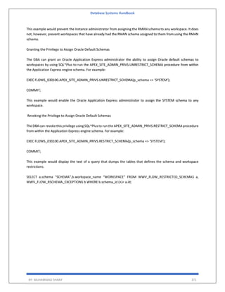 Database Systems Handbook
BY: MUHAMMAD SHARIF 371
This example would prevent the Instance administrator from assigning the RMAN schema to any workspace. It does
not, however, prevent workspaces that have already had the RMAN schema assigned to them from using the RMAN
schema.
Granting the Privilege to Assign Oracle Default Schemas
The DBA can grant an Oracle Application Express administrator the ability to assign Oracle default schemas to
workspaces by using SQL*Plus to run the APEX_SITE_ADMIN_PRIVS.UNRESTRICT_SCHEMA procedure from within
the Application Express engine schema. For example:
EXEC FLOWS_030100.APEX_SITE_ADMIN_PRIVS.UNRESTRICT_SCHEMA(p_schema => ‘SYSTEM’);
COMMIT;
This example would enable the Oracle Application Express administrator to assign the SYSTEM schema to any
workspace.
Revoking the Privilege to Assign Oracle Default Schemas
The DBA can revoke this privilege using SQL*Plus to run the APEX_SITE_ADMIN_PRIVS.RESTRICT_SCHEMA procedure
from within the Application Express engine schema. For example:
EXEC FLOWS_030100.APEX_SITE_ADMIN_PRIVS.RESTRICT_SCHEMA(p_schema => ‘SYSTEM’);
COMMIT;
This example would display the text of a query that dumps the tables that defines the schema and workspace
restrictions.
SELECT a.schema “SCHEMA”,b.workspace_name “WORKSPACE” FROM WWV_FLOW_RESTRICTED_SCHEMAS a,
WWV_FLOW_RSCHEMA_EXCEPTIONS b WHERE b.schema_id (+)= a.id;
 