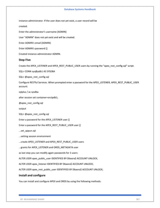Database Systems Handbook
BY: MUHAMMAD SHARIF 387
instance administrator. If the user does not yet exist, a user record will be
created.
Enter the administrator's username [ADMIN]
User "ADMIN" does not yet exist and will be created.
Enter ADMIN's email [ADMIN]
Enter ADMIN's password []
Created instance administrator ADMIN.
Step Five
Create the APEX_LISTENER and APEX_REST_PUBLIC_USER users by running the "apex_rest_config.sql" script.
SQL> CONN sys@pdb1 AS SYSDBA
SQL> @apex_rest_config.sql
Configure RESTful Services. When prompted enter a password for the APEX_LISTENER, APEX_REST_PUBLIC_USER
account.
sqlplus / as sysdba
alter session set container=orclpdb1;
@apex_rest_config.sql
output
SQL> @apex_rest_config.sql
Enter a password for the APEX_LISTENER user []
Enter a password for the APEX_REST_PUBLIC_USER user []
...set_appun.sql
...setting session environment
...create APEX_LISTENER and APEX_REST_PUBLIC_USER users
...grants for APEX_LISTENER and ORDS_METADATA user
as last step you can modify again passwords for 3 users:
ALTER USER apex_public_user IDENTIFIED BY Dbaora$ ACCOUNT UNLOCK;
ALTER USER apex_listener IDENTIFIED BY Dbaora$ ACCOUNT UNLOCK;
ALTER USER apex_rest_public_user IDENTIFIED BY Dbaora$ ACCOUNT UNLOCK;
Install and configure
You can install and configure APEX and ORDS by using the following methods:
 