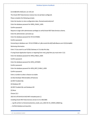 Database Systems Handbook
BY: MUHAMMAD SHARIF 389
[oracle@oel8 ords]$ java -jar ords.war
This Oracle REST Data Services instance has not yet been configured.
Please complete the following prompts
Enter the location to store configuration data: /home/oracle/ords/conf
Enter the database password for ORDS_PUBLIC_USER:
Confirm password:
Requires to login with administrator privileges to verify Oracle REST Data Services schema.
Enter the administrator username:sys
Enter the database password for SYS AS SYSDBA:
Confirm password:
Connecting to database user: SYS AS SYSDBA url: jdbc:oracle:thin:@//oel8.dbaora.com:1521/orclpdb1
Retrieving information.
Enter 1 if you want to use PL/SQL Gateway or 2 to skip this step.
If using Oracle Application Express or migrating from mod_plsql then you must enter 1 [1]:
Enter the database password for APEX_PUBLIC_USER:
Confirm password:
Enter the database password for APEX_LISTENER:
Confirm password:
Enter the database password for APEX_REST_PUBLIC_USER:
Confirm password:
Enter a number to select a feature to enable:
[1] SQL Developer Web (Enables all features)
[2] REST Enabled SQL
[3] Database API
[4] REST Enabled SQL and Database API
[5] None
Choose [1]:1
2022-03-19T18:40:34.543Z INFO reloaded pools: []
Installing Oracle REST Data Services version 21.4.2.r0621806
... Log file written to /home/oracle/ords_install_core_2022-03-19_194034_00664.log
... Verified database prerequisites
 