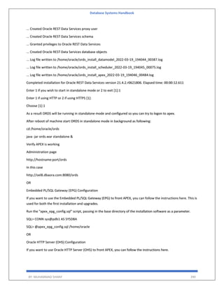 Database Systems Handbook
BY: MUHAMMAD SHARIF 390
... Created Oracle REST Data Services proxy user
... Created Oracle REST Data Services schema
... Granted privileges to Oracle REST Data Services
... Created Oracle REST Data Services database objects
... Log file written to /home/oracle/ords_install_datamodel_2022-03-19_194044_00387.log
... Log file written to /home/oracle/ords_install_scheduler_2022-03-19_194045_00075.log
... Log file written to /home/oracle/ords_install_apex_2022-03-19_194046_00484.log
Completed installation for Oracle REST Data Services version 21.4.2.r0621806. Elapsed time: 00:00:12.611
Enter 1 if you wish to start in standalone mode or 2 to exit [1]:1
Enter 1 if using HTTP or 2 if using HTTPS [1]:
Choose [1]:1
As a result ORDS will be running in standalone mode and configured so you can try to logon to apex.
After reboot of machine start ORDS in standalone mode in background as following:
cd /home/oracle/ords
java -jar ords.war standalone &
Verify APEX is working
Administration page
http://hostname:port/ords
In this case
http://oel8.dbaora.com:8080/ords
OR
Embedded PL/SQL Gateway (EPG) Configuration
If you want to use the Embedded PL/SQL Gateway (EPG) to front APEX, you can follow the instructions here. This is
used for both the first installation and upgrades.
Run the "apex_epg_config.sql" script, passing in the base directory of the installation software as a parameter.
SQL> CONN sys@pdb1 AS SYSDBA
SQL> @apex_epg_config.sql /home/oracle
OR
Oracle HTTP Server (OHS) Configuration
If you want to use Oracle HTTP Server (OHS) to front APEX, you can follow the instructions here.
 