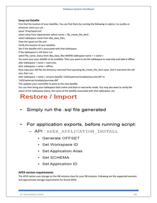 Database Systems Handbook
BY: MUHAMMAD SHARIF 405
Swap out Datafile
First find the location of your datafiles. You can find them by running the following in sqlplus / as sysdba or
whatever client you use
spool '/tmp/spool.out'
select value from v$parameter where name = 'db_create_file_dest';
select tablespace name from dba_data_files;
View the spool.out file and
Verify the location of your datafiles
See if the datafile still is associated with that tablespace.
If the tablespace is still there run
select file_name, status from dba_data_files WHERE tablespace name = < name >
You want your your datafile to be available. Then you want to set the tablespace to read only and take it offline
alter tablespace < name > read only;
alter tablespace < name > offline;
Now copy your dbf file the directory returned from querying db_create_file_dest value. Don't overwrite the old
one, then run.
alter tablespace < name > rename datafile '/u03/waterver/oradata/yourold.dbf' to
'/u03/waterver/oradata/yournew.dbf'
This updates your controlfile to point to the new datafile.
You can then bring your tablespace back online and back in read write mode. You may also want to verify the
status of the tablespace status, the name of the datafile associated with that tablespace, etc.
APEX version requirements
The APEX option uses storage on the DB instance class for your DB instance. Following are the supported versions
and approximate storage requirements for Oracle APEX.
 