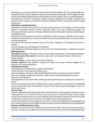 Database Systems Handbook
BY: MUHAMMAD SHARIF 425
WebLogic Server contains Java 2 Platform, Enterprise Edition (J2EE) technologies. J2EE is the standard platform for
developing multitier enterprise applications based on the Java programming language. The technologies that make
up J2EE were developed collaboratively by Sun Microsystems and other software vendors, including BEA Systems.
J2EE applications are based on standardized, modular components. WebLogic Server provides a complete set of
services for those components and handles many details of application behavior automatically, without requiring
programming.
J2EE Platform and WebLogic Server
WebLogic Server implements Java 2 Platform, Enterprise Edition (J2EE) version 1.3 technologies. J2EE is the standard
platform for developing multi-tier Enterprise applications based on the Java programming language. The
technologies that make up J2EE were developed collaboratively by Sun Microsystems and other software vendors,
including BEA Systems.
WebLogic Server J2EE applications are based on standardized, modular components. WebLogic Server provides a
complete set of services for those modules and handles many details of application behavior automatically, without
requiring programming.
Note: Because J2EE is backward compatible, you can still run J2EE 1.3 applications on WebLogic Server versions 7.x
and later.
What Are WebLogic Server J2EE Applications and Modules?
A BEA WebLogic ServerTM J2EE application consists of one of the following modules or applications running on
WebLogic Server:
Web application modules—HTML pages, servlets, JavaServer Pages, and related files. See Web Application Modules.
Enterprise Java Beans (EJB) modules—entity beans, session beans, and message-driven beans. See Enterprise
JavaBean Modules.
Connector modules—resource adapters. See Connector Modules.
Enterprise applications—Web application modules, EJB modules, and resource adapters packaged into an
application. See Enterprise Applications.
Web Application Modules
A Web application on WebLogic Server includes the following files:
At least one servlet or JSP, along with any helper classes.
A web.xml deployment descriptor, a J2EE standard XML document that describes the contents of a WAR file.
Optionally, a weblogic.xml deployment descriptor, an XML document containing WebLogic Server-specific
elements for Web applications.
A Web application can also include HTML and XML pages with supporting files such as images and multimedia files.
Servlets
Servlets are Java classes that execute in WebLogic Server, accept a request from a client, process it, and optionally
return a response to the client. An HttpServlet is most often used to generate dynamic Web pages in response to
Web browser requests.
JavaServer Pages
JavaServer Pages (JSPs) are Web pages coded with an extended HTML that makes it possible to embed Java code in
a Web page. JSPs can call custom Java classes, known as tag libraries, using HTML-like tags. The appc compiler
compiles JSPs and translates them into servlets. WebLogic Server automatically compiles JSPs if the servlet class file
is not present or is older than the JSP source file. See Using Ant Tasks to Create Compile Scripts.
You can also precompile JSPs and package the servlet class in a Web archive (WAR) file to avoid compiling in the
server. Servlets and JSPs may require additional helper classes that must also be deployed with the Web application.
Overview of WebLogic Resource Types
WebLogic resources are hierarchical. Therefore, the level at which you define security roles and security policies is
up to you. For example, you can define security roles and security policies for an entire Enterprise Application (EAR),
 