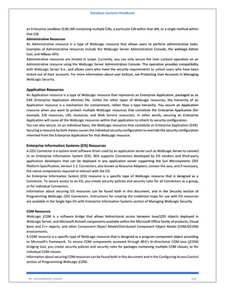 Database Systems Handbook
BY: MUHAMMAD SHARIF 426
an Enterprise JavaBean (EJB) JAR containing multiple EJBs, a particular EJB within that JAR, or a single method within
that EJB.
Administrative Resources
An Administrative resource is a type of WebLogic resource that allows users to perform administrative tasks.
Examples of Administrative resources include the WebLogic Server Administration Console, the weblogic.Admin
tool, and MBean APIs.
Administrative resources are limited in scope. Currently, you can only secure the User Lockout operation on an
Administrative resource using the WebLogic Server Administration Console. This operation provides compatibility
with WebLogic Server 6.x., and allows users who meet the security requirements to unlock users who have been
locked out of their accounts. For more information about user lockout, see Protecting User Accounts in Managing
WebLogic Security.
Application Resources
An Application resource is a type of WebLogic resource that represents an Enterprise Application, packaged as an
EAR (Enterprise Application aRchive) file. Unlike the other types of WebLogic resources, the hierarchy of an
Application resource is a mechanism for containment, rather than a type hierarchy. You secure an Application
resource when you want to protect multiple WebLogic resources that constitute the Enterprise Application (for
example, EJB resources, URL resources, and Web Service resources). In other words, securing an Enterprise
Application will cause all the WebLogic resources within that application to inherit its security configuration.
You can also secure, on an individual basis, the WebLogic resources that constitute an Enterprise Application (EAR).
Securing a resource by both means causes the individual security configuration to override the security configuration
inherited from the Enterprise Application for that WebLogic resource.
Enterprise Information Systems (EIS) Resources
A J2EE Connector is a system-level software driver used by an application server such as WebLogic Server to connect
to an Enterprise Information System (EIS). BEA supports Connectors developed by EIS vendors and third-party
application developers that can be deployed in any application server supporting the Sun Microsystems J2EE
Platform Specification, Version 1.3. Connectors, also known as Resource Adapters, contain the Java, and if necessary,
the native components required to interact with the EIS.
An Enterprise Information System (EIS) resource is a specific type of WebLogic resource that is designed as a
Connector. To secure access to an EIS, you create security policies and security roles for all Connectors as a group,
or for individual Connectors.
Information about securing EIS resources can be found both in this document, and in the Security section of
Programming WebLogic J2EE Connectors. Instructions for creating the credential maps for use with EIS resources
are available in the Single Sign-On with Enterprise Information Systems section of Managing WebLogic Security.
COM Resources
WebLogic jCOM is a software bridge that allows bidirectional access between Java/J2EE objects deployed in
WebLogic Server, and Microsoft ActiveX components available within the Microsoft Office family of products, Visual
Basic and C++ objects, and other Component Object Model/Distributed Component Object Model (COM/DCOM)
environments.
A COM resource is a specific type of WebLogic resource that is designed as a program component object according
to Microsoft's framework. To secure COM components accessed through BEA's bi-directional COM-Java (jCOM)
bridging tool, you create security policies and security roles for packages containing multiple COM classes, or for
individual COM classes.
Information about securing COM resources can be found both in this document and in the Configuring Access Control
section of Programming WebLogic jCOM.
 