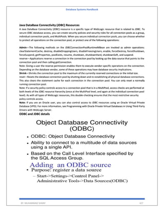 Database Systems Handbook
BY: MUHAMMAD SHARIF 427
Java DataBase Connectivity (JDBC) Resources
A Java DataBase Connectivity (JDBC) resource is a specific type of WebLogic resource that is related to JDBC. To
secure JDBC database access, you can create security policies and security roles for all connection pools as a group,
individual connection pools, and MultiPools. When you secure individual connection pools, you can choose whether
to protect all operations on the connection pool, or protect one of the following operations:
Admin—The following methods on the JDBCConnectionPoolRuntimeMBean are invoked as admin operations:
clearStatementCache, destroy, disableDroppingUsers, disableFreezingUsers, enable, forceDestroy, forceShutdown,
forceSuspend, getProperties, poolExists, resume, shutdown, shutdownHard, shutdownSoft, and suspend.
reserve—Applications reserve a connection in the connection pool by looking up the data source that points to the
connection pool and then calling getConnection.
Note: Giving a user the reserve permission enables them to execute vendor-specific operations on the connection.
Depending on the database vendor, some of these operations may have database security implications.
Shrink—Shrinks the connection pool to the maximum of the currently reserved connections or the initial size.
reset—Resets the database connection pool by shutting down and re-establishing all physical database connections.
This also clears the statement cache for each connection in the connection pool. You can only reset a normally
running connection pool.
Note: If a security policy controls access to a connection pool that is in a MultiPool, access checks are performed at
both levels of the JDBC resource hierarchy (once at the MultiPool level, and again at the individual connection pool
level). As with all types of WebLogic resources, this double-checking ensures that the most restrictive security
policy controls access.
Note: If you are an Oracle user, you can also control access to JDBC resources using an Oracle Virtual Private
Database (VPD). For more information, see Programming with Oracle Private Virtual Databases in Using Third-Party
Drivers with WebLogic Server.
ODBC and JDBC details
 