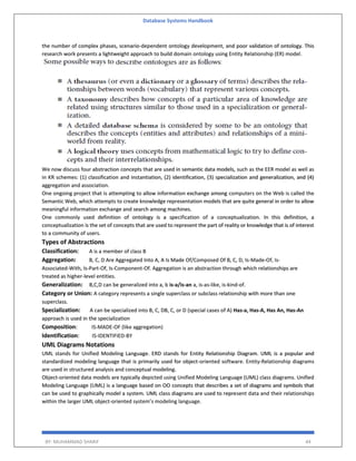 Database Systems Handbook
BY: MUHAMMAD SHARIF 44
the number of complex phases, scenario-dependent ontology development, and poor validation of ontology. This
research work presents a lightweight approach to build domain ontology using Entity Relationship (ER) model.
We now discuss four abstraction concepts that are used in semantic data models, such as the EER model as well as
in KR schemes: (1) classification and instantiation, (2) identification, (3) specialization and generalization, and (4)
aggregation and association.
One ongoing project that is attempting to allow information exchange among computers on the Web is called the
Semantic Web, which attempts to create knowledge representation models that are quite general in order to allow
meaningful information exchange and search among machines.
One commonly used definition of ontology is a specification of a conceptualization. In this definition, a
conceptualization is the set of concepts that are used to represent the part of reality or knowledge that is of interest
to a community of users.
Types of Abstractions
Classification: A is a member of class B
Aggregation: B, C, D Are Aggregated Into A, A Is Made Of/Composed Of B, C, D, Is-Made-Of, Is-
Associated-With, Is-Part-Of, Is-Component-Of. Aggregation is an abstraction through which relationships are
treated as higher-level entities.
Generalization: B,C,D can be generalized into a, b is-a/is-an a, is-as-like, is-kind-of.
Category or Union: A category represents a single superclass or subclass relationship with more than one
superclass.
Specialization: A can be specialized into B, C, DB, C, or D (special cases of A) Has-a, Has-A, Has An, Has-An
approach is used in the specialization
Composition: IS-MADE-OF (like aggregation)
Identification: IS-IDENTIFIED-BY
UML Diagrams Notations
UML stands for Unified Modeling Language. ERD stands for Entity Relationship Diagram. UML is a popular and
standardized modeling language that is primarily used for object-oriented software. Entity-Relationship diagrams
are used in structured analysis and conceptual modeling.
Object-oriented data models are typically depicted using Unified Modeling Language (UML) class diagrams. Unified
Modeling Language (UML) is a language based on OO concepts that describes a set of diagrams and symbols that
can be used to graphically model a system. UML class diagrams are used to represent data and their relationships
within the larger UML object-oriented system’s modeling language.
 