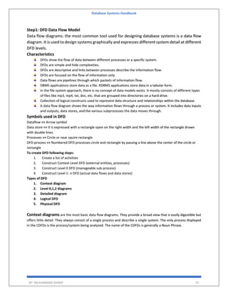 Database Systems Handbook
BY: MUHAMMAD SHARIF 55
Step1: DFD Data Flow Model
Data flow diagrams: the most common tool used for designing database systems is a data flow
diagram. It is used to design systems graphically and expresses different system detail at different
DFD levels.
Characteristics
DFDs show the flow of data between different processes or a specific system.
DFDs are simple and hide complexities.
DFDs are descriptive and links between processes describe the information flow.
DFDs are focused on the flow of information only.
Data flows are pipelines through which packets of information flow.
DBMS applications store data as a file. RDBMS applications store data in a tabular form.
In the file system approach, there is no concept of data models exists. It mostly consists of different types
of files like mp3, mp4, txt, doc, etc. that are grouped into directories on a hard drive.
Collection of logical constructs used to represent data structure and relationships within the database.
A data flow diagram shows the way information flows through a process or system. It includes data inputs
and outputs, data stores, and the various subprocesses the data moves through.
Symbols used in DFD
Dataflow => Arrow symbol
Data store => It is expressed with a rectangle open on the right width and the left width of the rectangle drawn
with double lines.
Processes => Circle or near squire rectangle
DFD-process => Numbered DFD processes circle and rectangle by passing a line above the center of the circle or
rectangle
To create DFD following steps:
1. Create a list of activities
2. Construct Context Level DFD (external entities, processes)
3. Construct Level 0 DFD (manageable sub-process)
4. Construct Level 1- n DFD (actual data flows and data stores)
Types of DFD
1. Context diagram
2. Level 0,1,2 diagrams
3. Detailed diagram
4. Logical DFD
5. Physical DFD
Context diagrams are the most basic data flow diagrams. They provide a broad view that is easily digestible but
offers little detail. They always consist of a single process and describe a single system. The only process displayed
in the CDFDs is the process/system being analyzed. The name of the CDFDs is generally a Noun Phrase.
 
